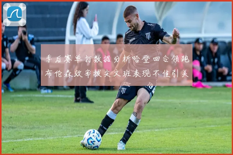 季后赛单打数据分析哈登回合领跑布伦森效率拔尖文班表现不佳引关注