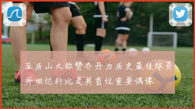 亚历山大称赞乔丹为历史最佳球员并回忆科比是其首位重要偶像