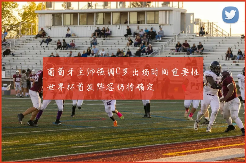 葡萄牙主帅强调C罗出场时间重要性世界杯首发阵容仍待确定