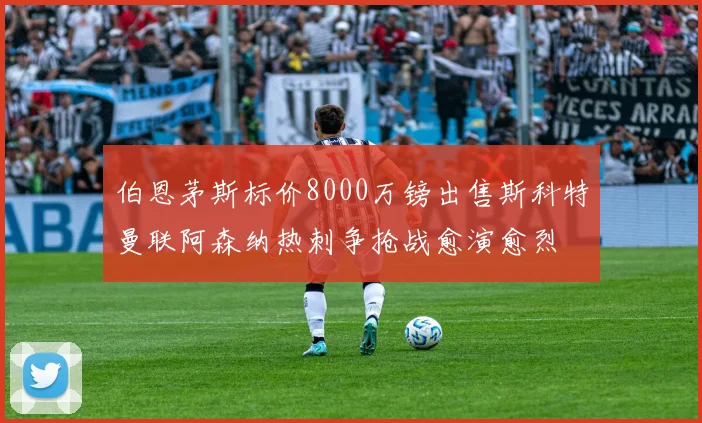 伯恩茅斯标价8000万镑出售斯科特曼联阿森纳热刺争抢战愈演愈烈