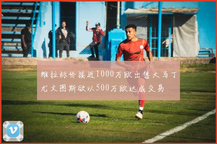 维拉标价接近1000万欧出售大马丁尤文图斯欲以500万欧达成交易