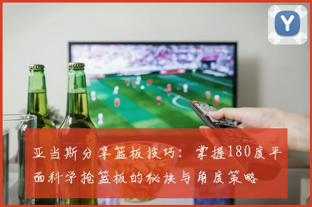 亚当斯分享篮板技巧：掌握180度平面科学抢篮板的秘诀与角度策略
