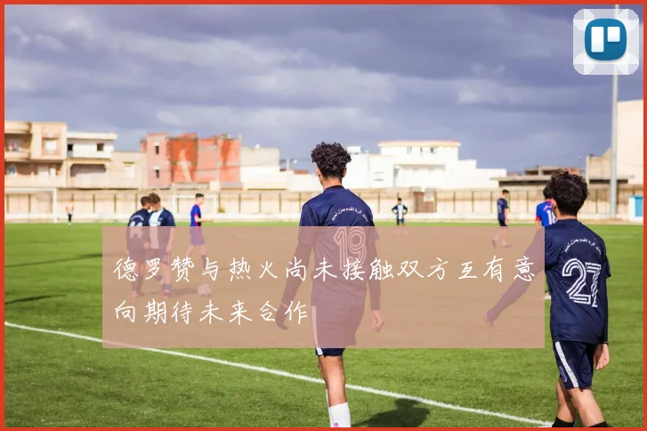 德罗赞与热火尚未接触双方互有意向期待未来合作