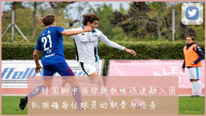 沙特国脚中场称新教练迅速融入团队明确每位球员的职责与任务