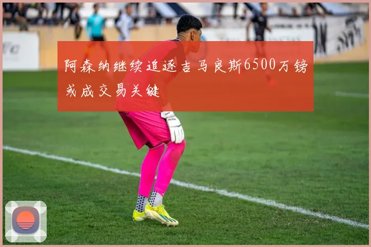 阿森纳继续追逐吉马良斯6500万镑或成交易关键