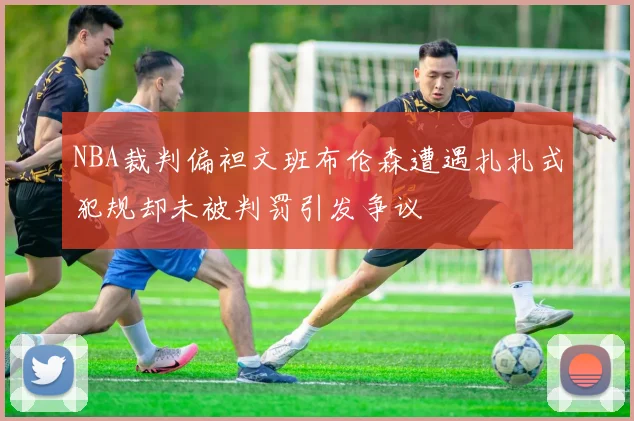 NBA裁判偏袒文班布伦森遭遇扎扎式犯规却未被判罚引发争议