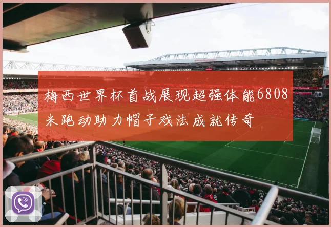 梅西世界杯首战展现超强体能6808米跑动助力帽子戏法成就传奇