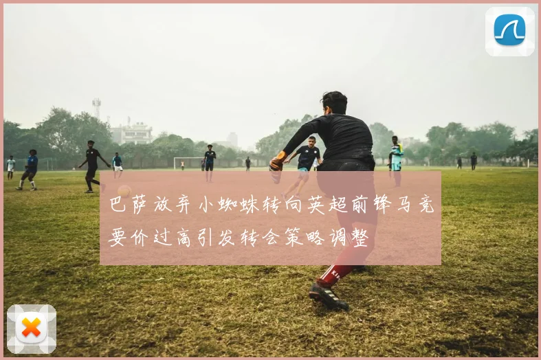 巴萨放弃小蜘蛛转向英超前锋马竞要价过高引发转会策略调整