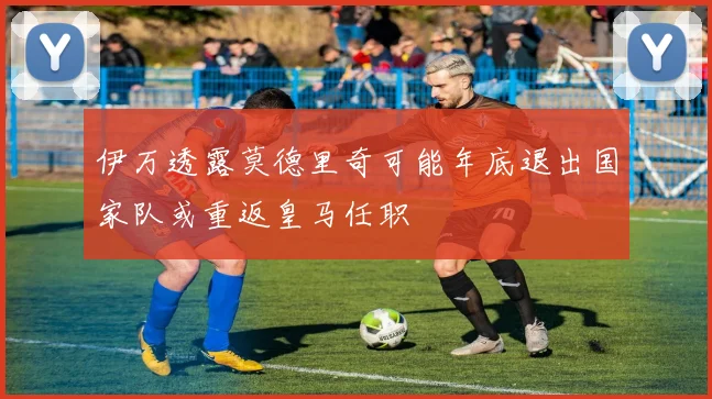伊万透露莫德里奇可能年底退出国家队或重返皇马任职