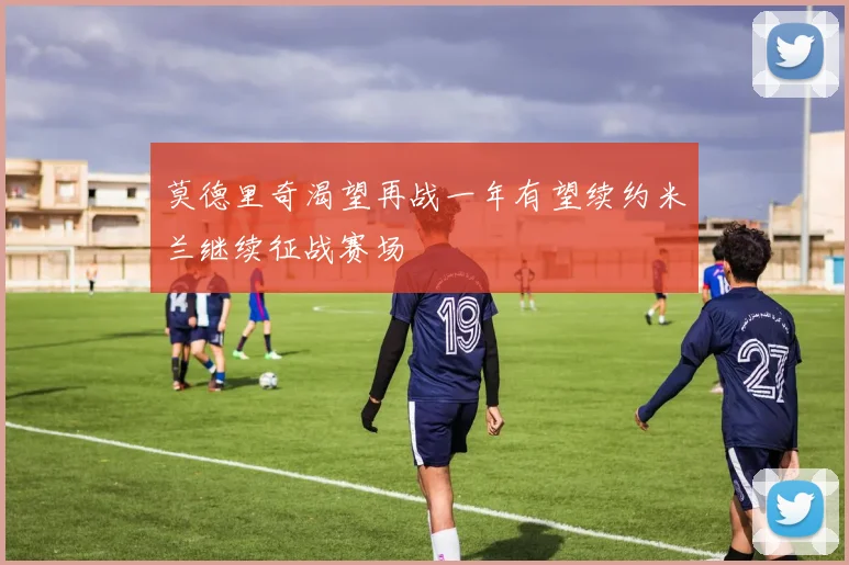 莫德里奇渴望再战一年有望续约米兰继续征战赛场