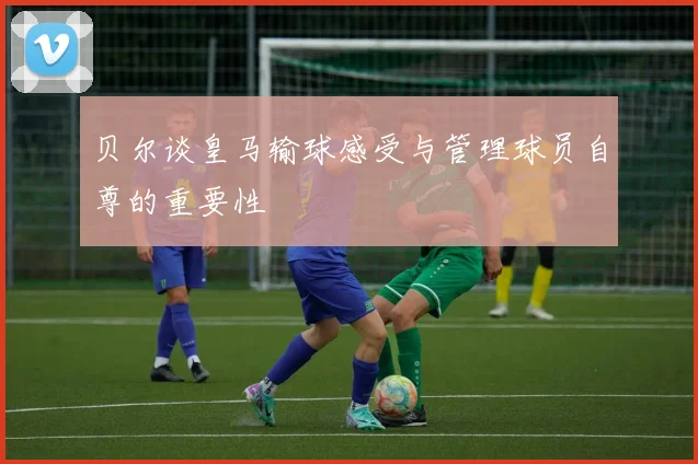贝尔谈皇马输球感受与管理球员自尊的重要性