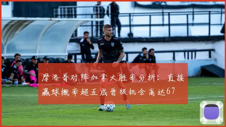 摩洛哥对阵加拿大胜率分析：直接赢球概率超五成晋级机会高达67