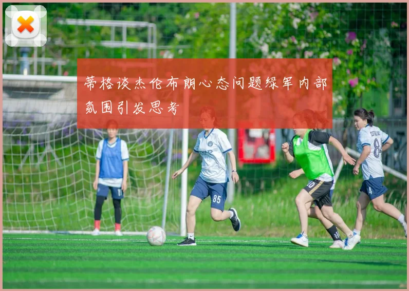 蒂格谈杰伦布朗心态问题绿军内部氛围引发思考