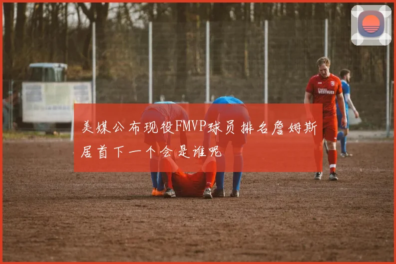 美媒公布现役FMVP球员排名詹姆斯居首下一个会是谁呢
